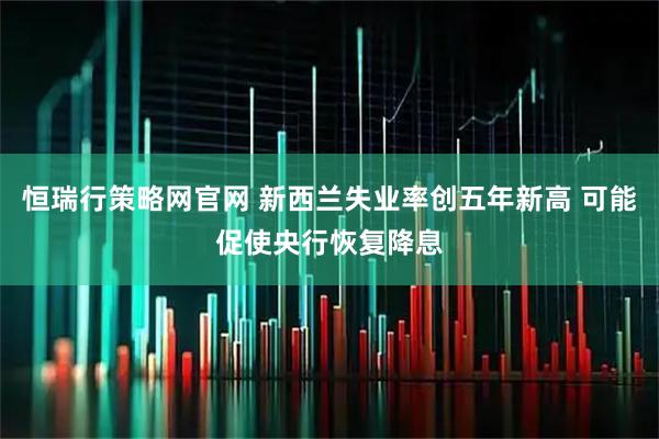 恒瑞行策略网官网 新西兰失业率创五年新高 可能促使央行恢复降息
