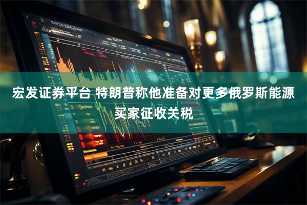 宏发证券平台 特朗普称他准备对更多俄罗斯能源买家征收关税