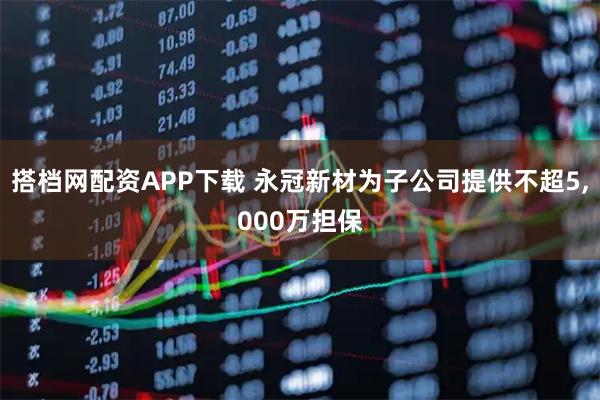 搭档网配资APP下载 永冠新材为子公司提供不超5,000万担保