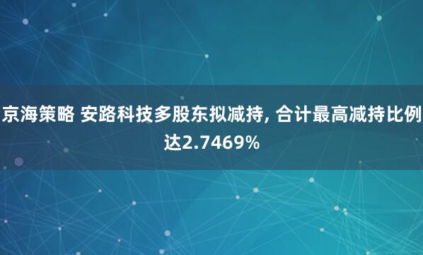 京海策略 安路科技多股东拟减持, 合计最高减持比例达2.7469%