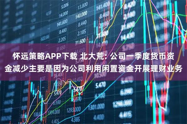 怀远策略APP下载 北大荒: 公司一季度货币资金减少主要是因为公司利用闲置资金开展理财业务