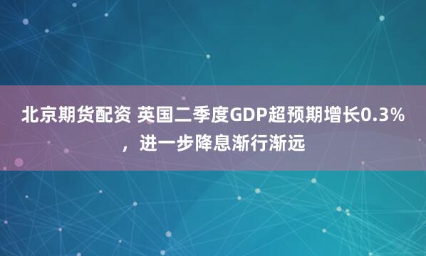 北京期货配资 英国二季度GDP超预期增长0.3%，进一步降息渐行渐远