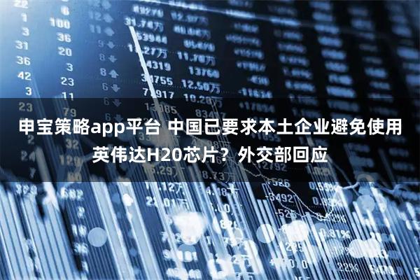 申宝策略app平台 中国已要求本土企业避免使用英伟达H20芯片？外交部回应