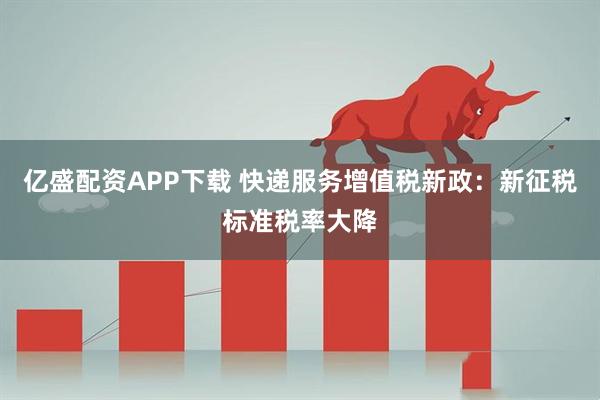 亿盛配资APP下载 快递服务增值税新政：新征税标准税率大降
