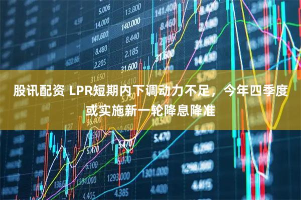 股讯配资 LPR短期内下调动力不足，今年四季度或实施新一轮降息降准