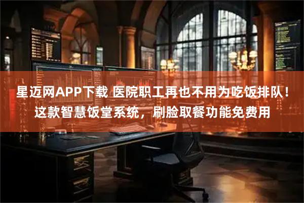 星迈网APP下载 医院职工再也不用为吃饭排队！这款智慧饭堂系统，刷脸取餐功能免费用