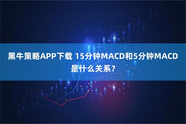 黑牛策略APP下载 15分钟MACD和5分钟MACD是什么关系？