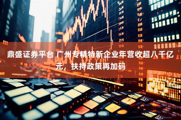 鼎盛证券平台 广州专精特新企业年营收超八千亿元，扶持政策再加码