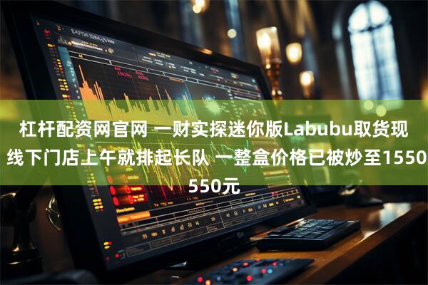 杠杆配资网官网 一财实探迷你版Labubu取货现场 线下门店上午就排起长队 一整盒价格已被炒至1550元