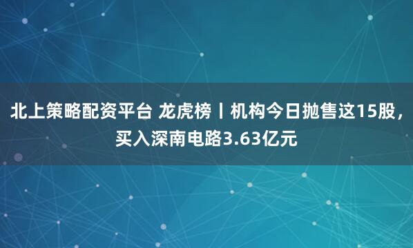 北上策略配资平台 龙虎榜丨机构今日抛售这15股，买入深南电路3.63亿元