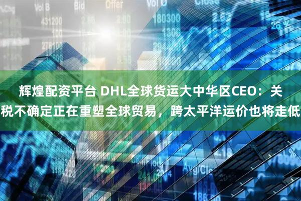 辉煌配资平台 DHL全球货运大中华区CEO：关税不确定正在重塑全球贸易，跨太平洋运价也将走低