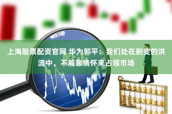 上海股票配资官网 华为郭平：我们处在剧变的洪流中，不能靠情怀来占领市场