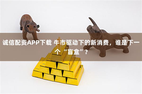 诚信配资APP下载 牛市驱动下的新消费，谁是下一个 “盲盒”？