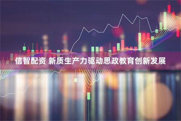 信智配资 新质生产力驱动思政教育创新发展