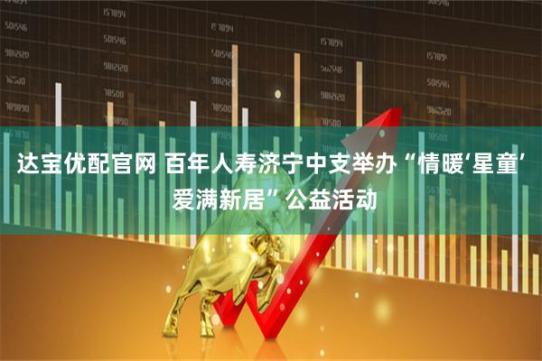 达宝优配官网 百年人寿济宁中支举办“情暖‘星童’ 爱满新居”公益活动