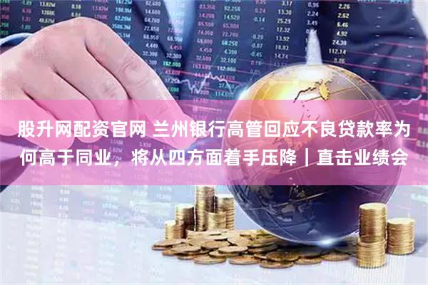 股升网配资官网 兰州银行高管回应不良贷款率为何高于同业，将从四方面着手压降｜直击业绩会