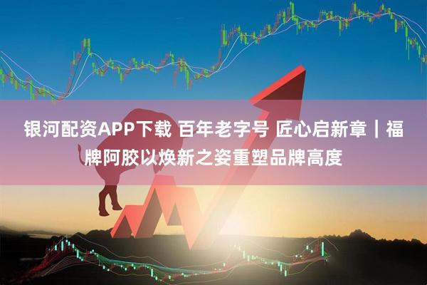 银河配资APP下载 百年老字号 匠心启新章｜福牌阿胶以焕新之姿重塑品牌高度