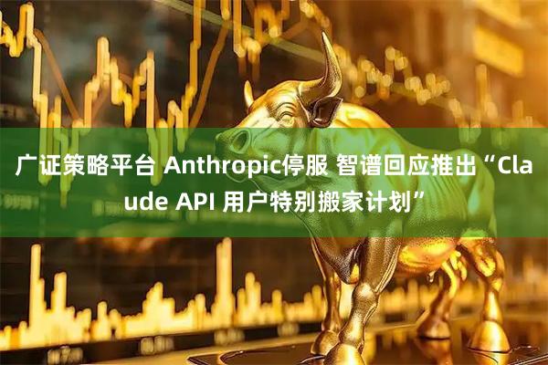 广证策略平台 Anthropic停服 智谱回应推出“Claude API 用户特别搬家计划”