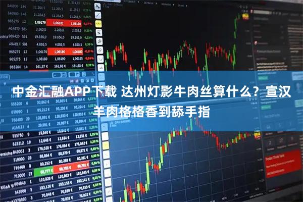 中金汇融APP下载 达州灯影牛肉丝算什么？宣汉羊肉格格香到舔手指