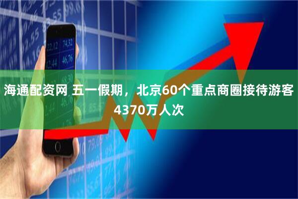 海通配资网 五一假期，北京60个重点商圈接待游客4370万人次