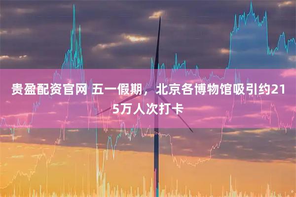 贵盈配资官网 五一假期，北京各博物馆吸引约215万人次打卡