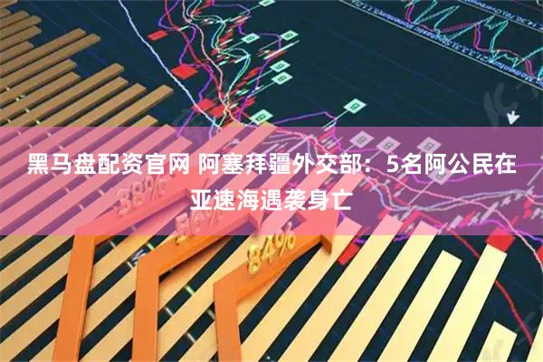 黑马盘配资官网 阿塞拜疆外交部：5名阿公民在亚速海遇袭身亡
