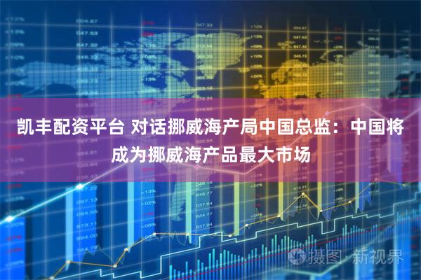 凯丰配资平台 对话挪威海产局中国总监：中国将成为挪威海产品最大市场